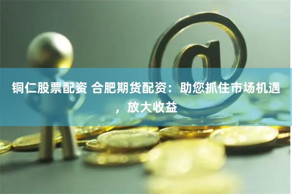 铜仁股票配资 合肥期货配资：助您抓住市场机遇，放大收益