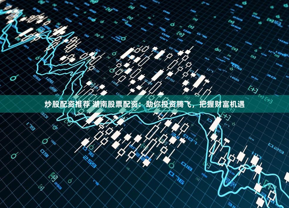 炒股配资推荐 湖南股票配资：助你投资腾飞，把握财富机遇