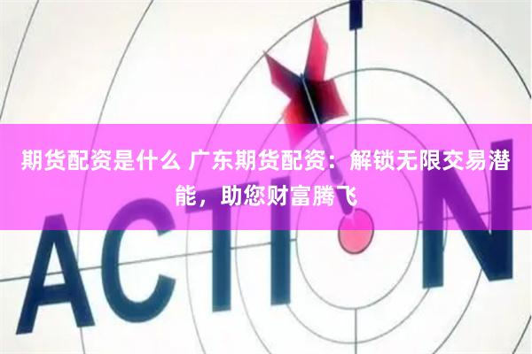 期货配资是什么 广东期货配资：解锁无限交易潜能，助您财富腾飞