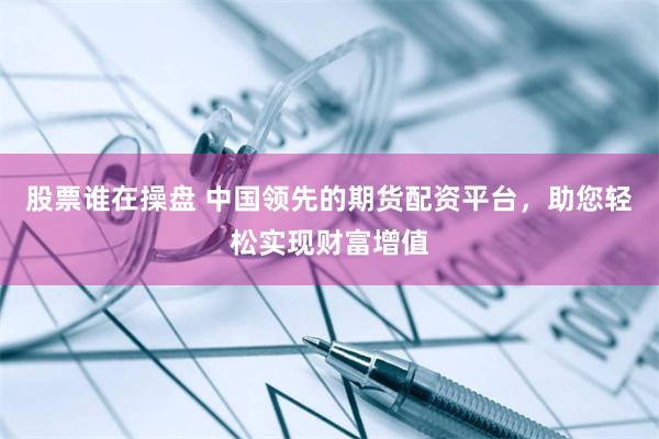 股票谁在操盘 中国领先的期货配资平台，助您轻松实现财富增值