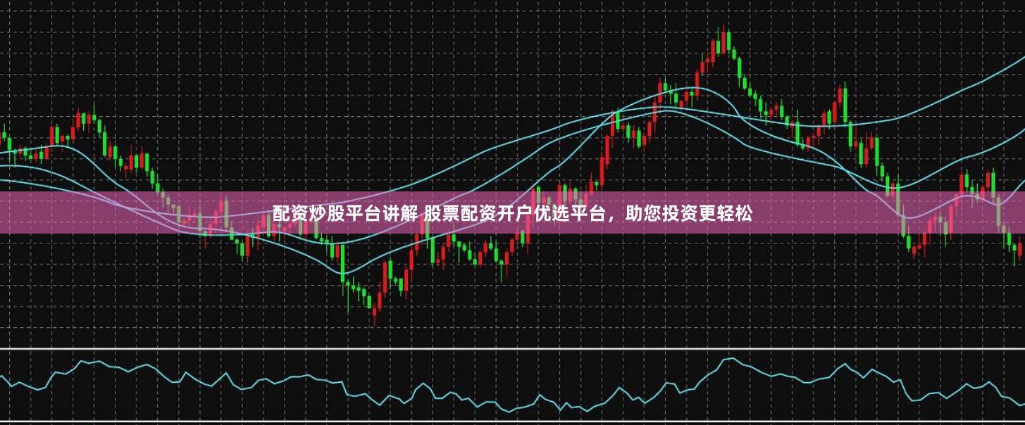 配资炒股平台讲解 股票配资开户优选平台，助您投资更轻松