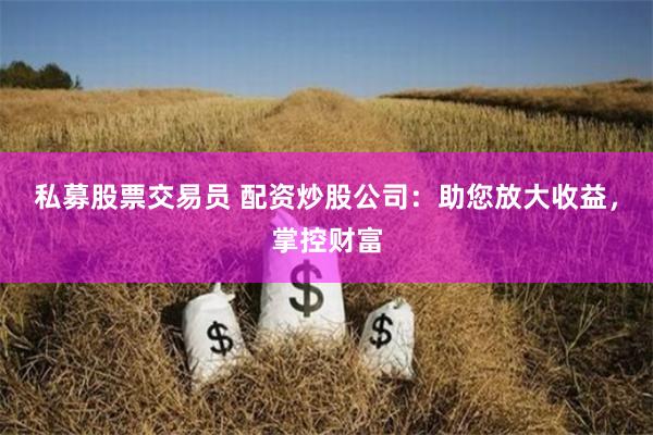 私募股票交易员 配资炒股公司：助您放大收益，掌控财富