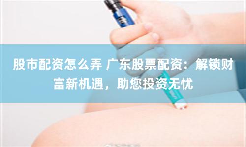 股市配资怎么弄 广东股票配资：解锁财富新机遇，助您投资无忧