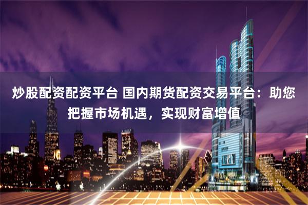 炒股配资配资平台 国内期货配资交易平台：助您把握市场机遇，实现财富增值