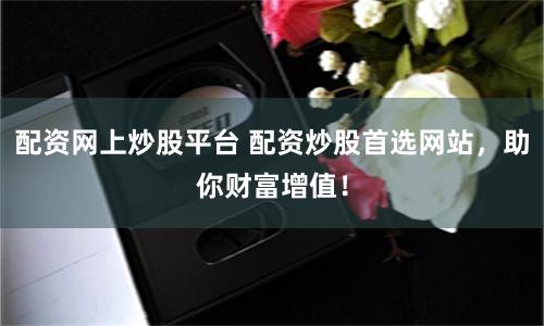 配资网上炒股平台 配资炒股首选网站，助你财富增值！