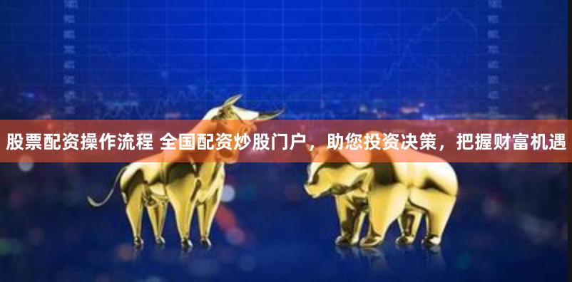 股票配资操作流程 全国配资炒股门户，助您投资决策，把握财富机遇