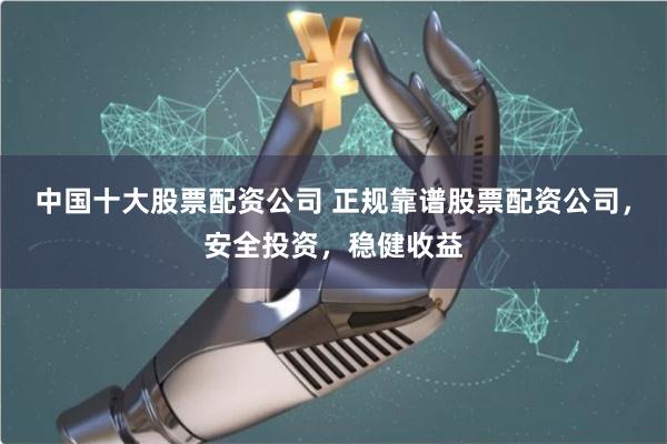 中国十大股票配资公司 正规靠谱股票配资公司，安全投资，稳健收益