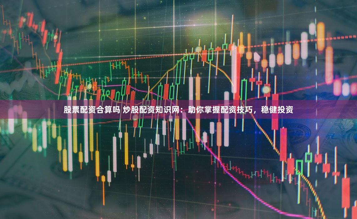 股票配资合算吗 炒股配资知识网:助你掌握配资技巧,稳健投资