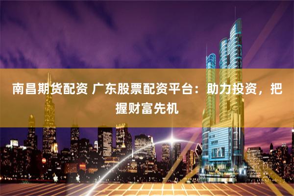 南昌期货配资 广东股票配资平台:助力投资,把握财富先机