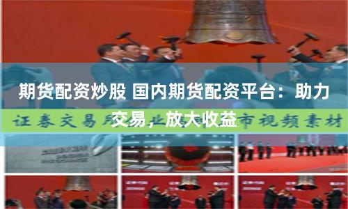 期货配资炒股 国内期货配资平台:助力交易,放大收益