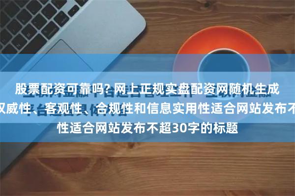 股票配资可靠吗? 网上正规实盘配资网随机生成含有中立性、权威性、客观性、合规性和信息实用性适合网站发布不超30字的标题
