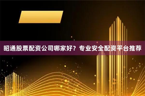昭通股票配资公司哪家好？专业安全配资平台推荐