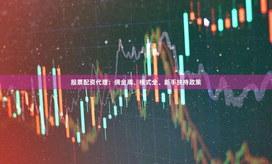 股票配资代理：佣金高、模式全、新手扶持政策