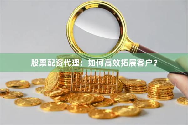 股票配资代理：如何高效拓展客户？